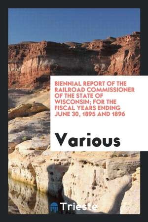 Biennial Report of the Railroad Commissioner of the State of Wisconsin; For the Fiscal Years Ending June 30, 1895 and 1896 de Various