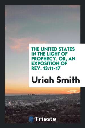 The United States in the Light of Prophecy, Or, an Exposition of Rev. 13: 11-17 de Uriah Smith