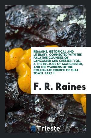 Remains, Historical and Literary, Connected with the Palatine Counties of Lancaster and Chester. Vol. 6. the Rectors of Manchester, and the Wardens of de F. R. Raines