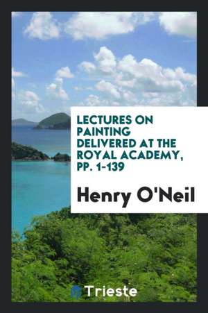 Lectures on Painting Delivered at the Royal Academy, Pp. 1-139 de Henry O'Neil