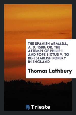 The Spanish Armada, A. D. 1588: Or, the Attempt of Philip II and Pope Sixtus V. to Re-Establish Popery in England de Thomas Lathbury