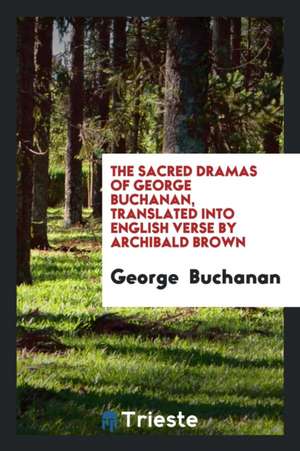 The Sacred Dramas of George Buchanan, Translated Into English Verse by Archibald Brown de George Buchanan