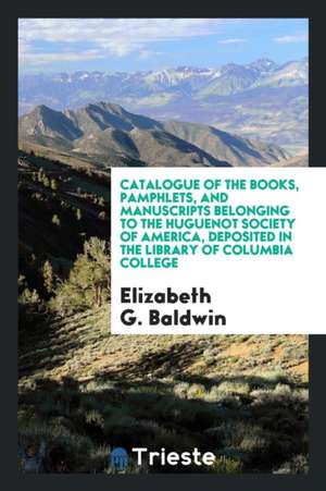 Catalogue of the Books, Pamphlets, and Manuscripts Belonging to the Huguenot Society of America, Deposited in the Library of Columbia College de Elizabeth G. Baldwin