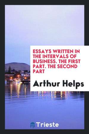 Essays Written in the Intervals of Business. the First Part. the Second Part de Arthur Helps