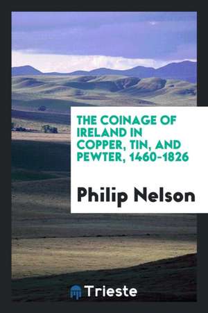 The Coinage of Ireland in Copper, Tin, and Pewter, 1460-1826 de Philip Nelson