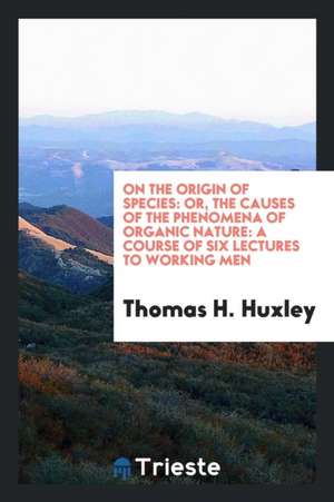 On the Origin of Species: Or, the Causes of the Phenomena of Organic Nature: A Course of Six Lectures to Working Men de Thomas H. Huxley