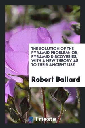 The Solution of the Pyramid Problem; Or, Pyramid Discoveries, with a New Theory as to Their Ancient Use de Robert Ballard