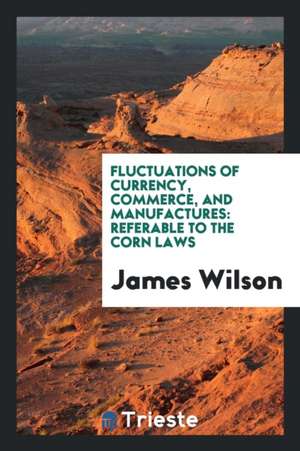 Fluctuations of Currency, Commerce, and Manufactures: Referable to the Corn Laws de James Wilson