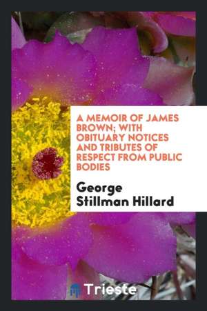 A Memoir of James Brown; With Obituary Notices and Tributes of Respect from Public Bodies de George Stillman Hillard