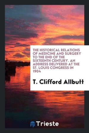 The Historical Relations of Medicine and Surgery to the End of the Sixteenth Century. an Address Delivered at the St. Louis Congress in 1904 de T. Clifford Allbutt