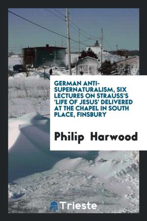 German Anti-Supernaturalism, Six Lectures on Strauss's 'life of Jesus' Delivered at the Chapel in South Place, Finsbury de Philip Harwood