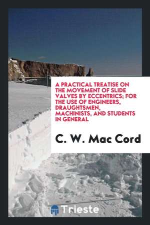 A Practical Treatise on the Movement of Slide Valves by Eccentrics; For the Use of Engineers, Draughtsmen, Machinists, and Students in General de C. W. Mac Cord