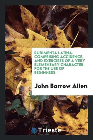 Rudimenta Latina. Comprising Accidence, and Exercises of a Very Elementary Character for the Use of Beginners de John Barrow Allen