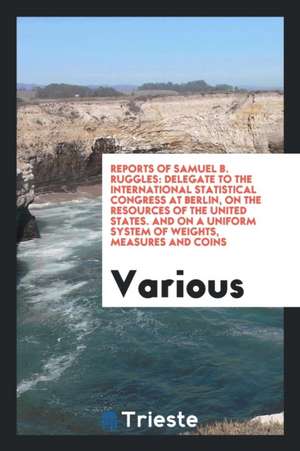 Reports of Samuel B. Ruggles: Delegate to the International Statistical Congress at Berlin, on the Resources of the United States. and on a Uniform de Various