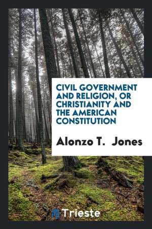 Civil Government and Religion: Or Christianity and the American Constitution de Alonzo T. Jones