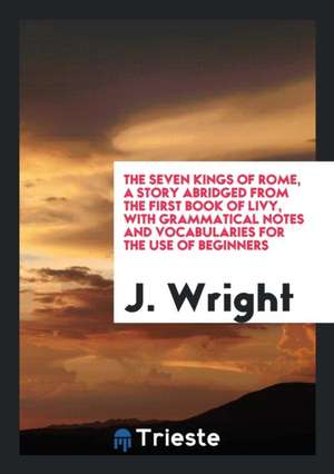 The Seven Kings of Rome, a Story Abridged from the First Book of Livy, with Grammatical Notes and Vocabularies for the Use of Beginners de J. Wright