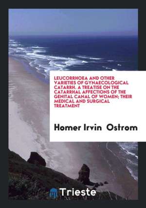 Leucorrhoea and Other Varieties of Gynaecological Catarrh. a Treatise on the Catarrhal Affections of the Genital Canal of Women; Their Medical and Sur de Homer Irvin Ostrom