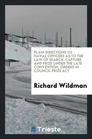 Plain Directions to Naval Officers as to the Law of Search, Capture and Prize Under the Late Convention, Orders in Council Prize ACT de Richard Wildman