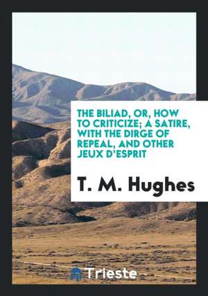 The Biliad, Or, How to Criticize; A Satire, with the Dirge of Repeal, and Other Jeux d'Esprit de T. M. Hughes