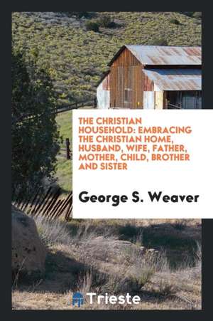 The Christian Household: Embracing the Christian Home, Husband, Wife, Father, Mother, Child, Brother and Sister de George S. Weaver