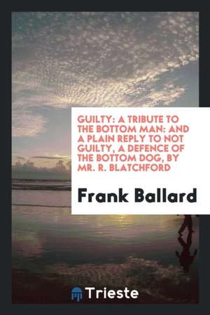 Guilty: A Tribute to the Bottom Man: And a Plain Reply to Not Guilty, a Defence of the Bottom Dog, by Mr. R. Blatchford de Frank Ballard