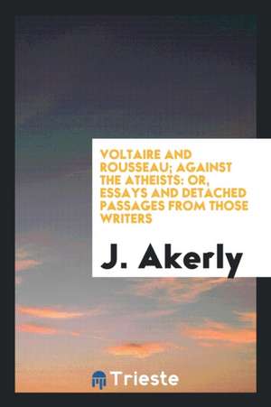 Voltaire and Rousseau; Against the Atheists: Or, Essays and Detached Passages from Those Writers de J. Akerly