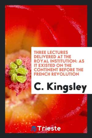 Three Lectures Delivered at the Royal Institution: As It Existed on the Continent Before the French Revolution de C. Kingsley