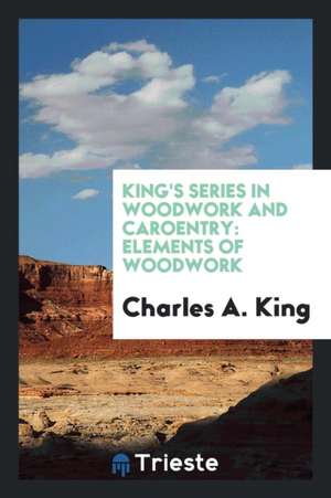 King's Series in Woodwork and Caroentry: Elements of Woodwork de Charles A. King