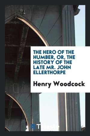 The Hero of the Humber, Or, the History of the Late Mr. John Ellerthorpe de Henry Woodcock