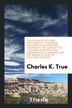 The Elements of Logic, Explained by Numerous Examples and Exercises: Adapted ... de Charles K. True