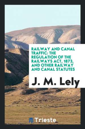 Railway and Canal Traffic: The Regulation of the Railways Act, 1873, and Other Railway and Canal Statutes de J. M. Lely