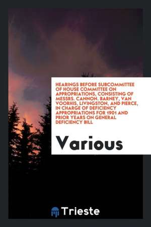 Hearings Before Subcommittee of House Committee on Appropriations, Consisting of Messrs. Cannon. Barney, Van Voorhis, Livingston, and Pierce, in Charg de Various