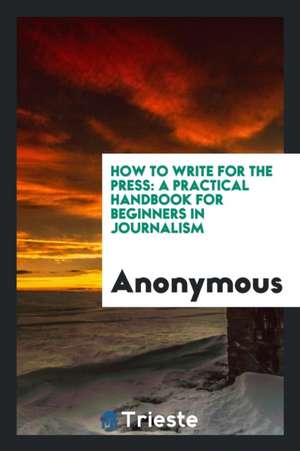 How to Write for the Press: A Practical Handbook for Beginners in Journalism de Anonymous