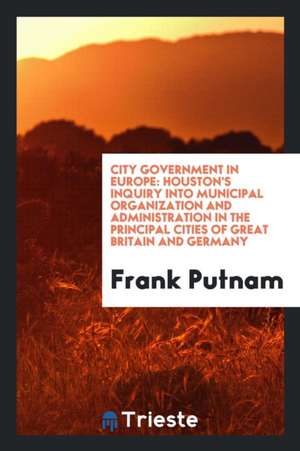 City Government in Europe: Houston's Inquiry Into Municipal Organization and Administration in the Principal Cities of Great Britain and Germany de Frank Putnam