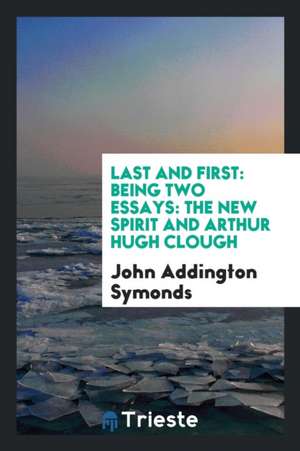 Last and First: Being Two Essays: The New Spirit and Arthur Hugh Clough de John Addington Symonds