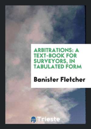 Arbitrations: A Text-Book for Surveyors, in Tabulated Form de Banister Fletcher