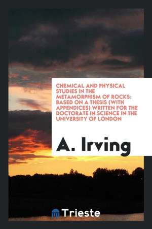 Chemical and Physical Studies in the Metamorphism of Rocks: Based on a Thesis (with Appendices) Written for the Doctorate in Science in the University de A. Irving