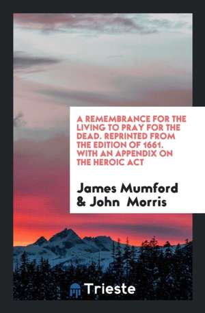 A Remembrance for the Living to Pray for the Dead. Reprinted from the Edition of 1661. with an Appendix on the Heroic ACT de James Mumford