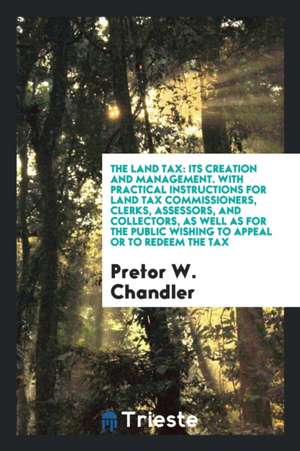 The Land Tax: Its Creation and Management. with Practical Instructions for Land Tax Commissioners, Clerks, Assessors, and Collectors de Pretor Whitty Chandler