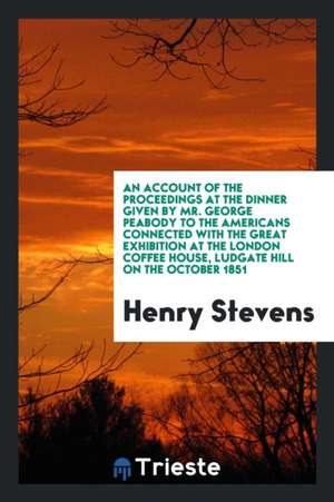 An Account of the Proceedings at the Dinner Given by Mr. George Peabody to the Americans Connected with the Great Exhibition at the London Coffee Hous de Henry Stevens