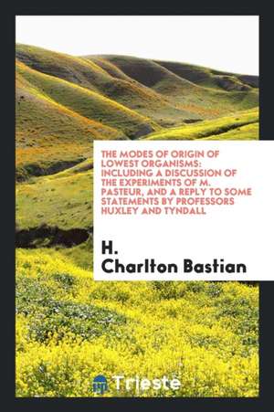 The Modes of Origin of Lowest Organisms: Including a Discussion of the Experiments of M. Pasteur, and a Reply to Some Statements by Professors Huxley de H. Charlton Bastian