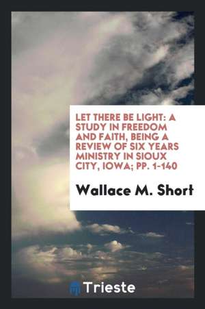 Let There Be Light: A Study in Freedom and Faith, Being a Review of Six Years Ministry in Sioux City, Iowa; Pp. 1-140 de Wallace M. Short