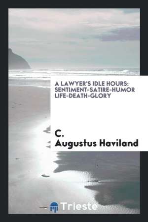 A Lawyer's Idle Hours: Sentiment-Satire-Humor Life-Death-Glory de C. Augustus Haviland