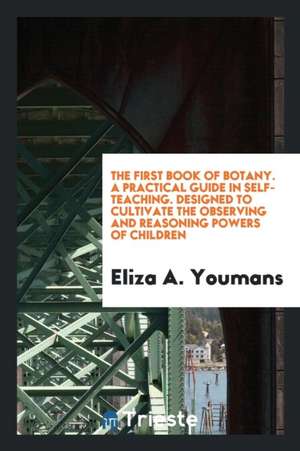 The First Book of Botany. a Practical Guide in Self-Teaching. Designed to Cultivate the Observing and Reasoning Powers of Children de Eliza A. Youmans