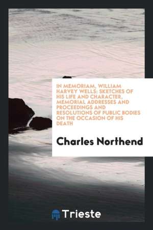 In Memoriam, William Harvey Wells: Sketches of His Life and Character, Memorial Addresses and Proceedings and Resolutions of Public Bodies on the Occa de Charles Northend