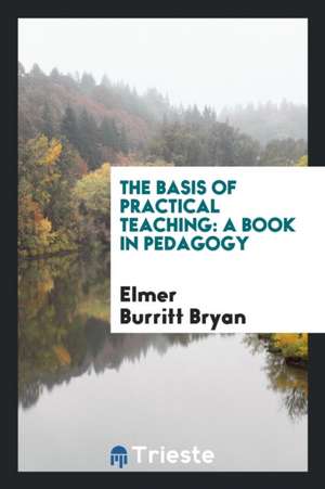 The Basis of Practical Teaching: A Book in Pedagogy de Elmer Burritt Bryan