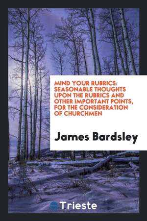 Mind Your Rubrics: Seasonable Thoughts Upon the Rubrics and Other Important Points, for the Consideration of Churchmen de James Bardsley