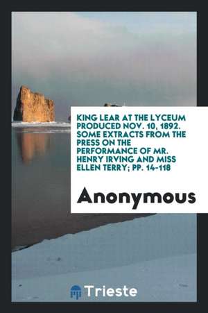 King Lear at the Lyceum Produced Nov. 10, 1892. Some Extracts from the Press on the Performance of Mr. Henry Irving and Miss Ellen Terry; Pp. 14-118 de Anonymous