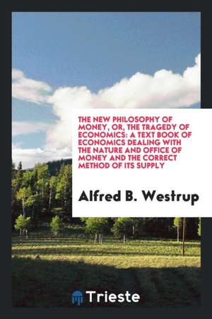 The New Philosophy of Money, Or, the Tragedy of Economics: A Text Book of Economics Dealing with the Nature and Office of Money and the Correct Method de Alfred B. Westrup