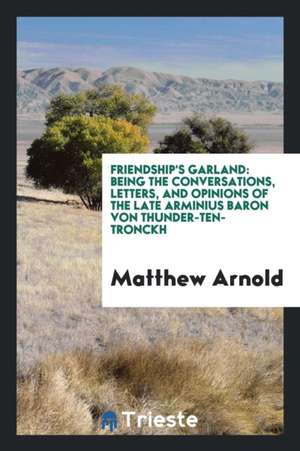 Friendship's Garland: Being the Conversations, Letters, and Opinions of the Late Arminius Baron Von Thunder-Ten-Tronckh de Matthew Arnold